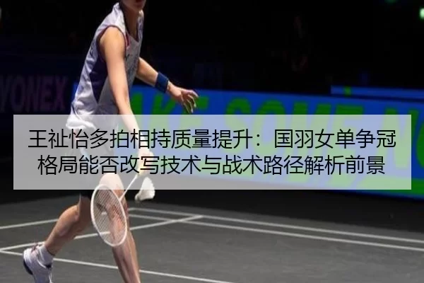 王祉怡多拍相持质量提升：国羽女单争冠格局能否改写技术与战术路径解析前景